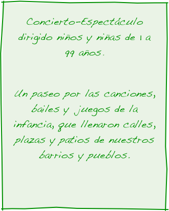 Concierto-Espectáculo dirigido niños y niñas de 1 a 99 años.  

Un paseo por las canciones, bailes y  juegos de la infancia, que llenaron calles, plazas y patios de nuestros barrios y pueblos. 
 
